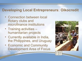 Developing Local Entrepreneurs: Oikocredit
 • Connection between local
   Rotary clubs and
   microfinance institutions
 • Training activities –
   humanitarian projects
 • Currently available in India,
   the Philippines, and Uruguay
 • Economic and Community
   Development Area of Focus
 