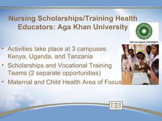 Nursing Scholarships/Training Health
    Educators: Aga Khan University

• Activities take place at 3 campuses:
  Kenya, Uganda, and Tanzania
• Scholarships and Vocational Training
  Teams (2 separate opportunities)
• Maternal and Child Health Area of Focus
 