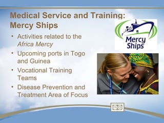 Medical Service and Training:
Mercy Ships
• Activities related to the
  Africa Mercy
• Upcoming ports in Togo
  and Guinea
• Vocational Training
  Teams
• Disease Prevention and
  Treatment Area of Focus
 