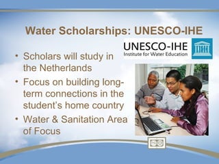 Water Scholarships: UNESCO-IHE

• Scholars will study in
  the Netherlands
• Focus on building long-
  term connections in the
  student’s home country
• Water & Sanitation Area
  of Focus
 