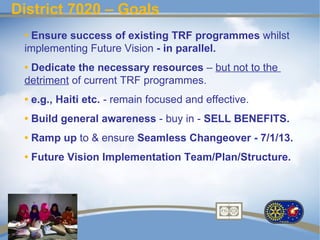 District 7020 – Goals
 • Ensure success of existing TRF programmes whilst
 implementing Future Vision - in parallel.
 • Dedicate the necessary resources – but not to the
 detriment of current TRF programmes.
 • e.g., Haiti etc. - remain focused and effective.
 • Build general awareness - buy in - SELL BENEFITS.
 • Ramp up to & ensure Seamless Changeover - 7/1/13.
 • Future Vision Implementation Team/Plan/Structure.
 