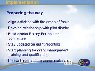 Implementation

Preparing the way….

• Align activities with the areas of focus
• Develop relationship with pilot district
• Build district Rotary Foundation
  committee
• Stay updated on grant reporting
• Start planning for grant management
  training and qualification
• Use webinars and resource materials
 