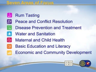 Seven Areas of Focus

   Rum Tasting
   Peace and Conflict Resolution
   Disease Prevention and Treatment
   Water and Sanitation
   Maternal and Child Health
   Basic Education and Literacy
   Economic and Community Development
 