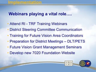 Implementation

Webinars playing a vital role….

• Attend RI - TRF Training Webinars
• District Steering Committee Communication
• Training for Future Vision Area Coordinators
• Preparation for District Meetings – DLT/PETS
• Future Vision Grant Management Seminars
• Develop new 7020 Foundation Website
 