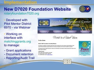 Implementation
New D7020 Foundation Website
rotaryfoundation7020.org

• Developed with
Pilot Mentor District
6970 - via Webinar

• Working on
interface with
matchinggrants.org
to manage:
- Grant applications
- Document retention
- Reporting/Audit Trail
 