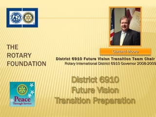 THE
                                             Garland Moore
ROTARY       District 6910 Future Vision Transition Team Chair
FOUNDATION        Rotary International District 6910 Governor 2008-2009
 