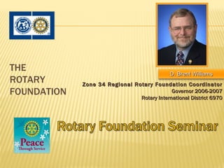 THE
                                              D. Brent Williams
ROTARY       Zone 34 Regional Rotary Foundation Coordinator
FOUNDATION                                   Governor 2006-2007
                                Rotary International District 6970
 