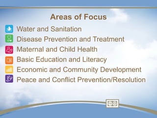 Areas of Focus
•   Water and Sanitation
•   Disease Prevention and Treatment
•   Maternal and Child Health
•   Basic Education and Literacy
•   Economic and Community Development
•   Peace and Conflict Prevention/Resolution
 
