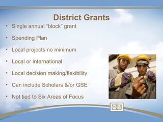 District Grants
• Single annual “block” grant

• Spending Plan

• Local projects no minimum

• Local or international

• Local decision making/flexibility

• Can include Scholars &/or GSE

• Not tied to Six Areas of Focus
 