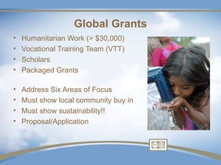 Global Grants
•   Humanitarian Work (> $30,000)
•   Vocational Training Team (VTT)
•   Scholars
•   Packaged Grants

•   Address Six Areas of Focus
•   Must show local community buy in
•   Must show sustainability!!
•   Proposal/Application
 