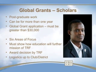 Global Grants – Scholars
• Post-graduate work
• Can be for more than one year
• Global Grant application – must be
  greater than $30,000

• Six Areas of Focus
• Must show how education will further
  mission of TRF
• Award decision by TRF
• Logistics up to Club/District
 