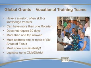 Global Grants – Vocational Training Teams

• Have a mission, often skill or
  knowledge transfer
• Can have more than one Rotarian
• Does not require 30 days
• More than one trip allowed
• Must address one or more of Six
  Areas of Focus
• Must show sustainability!!
• Logistics up to Club/District
 