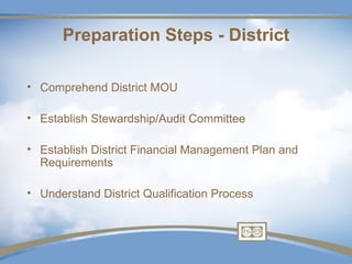 Preparation Steps - District

• Comprehend District MOU

• Establish Stewardship/Audit Committee

• Establish District Financial Management Plan and
  Requirements

• Understand District Qualification Process
 