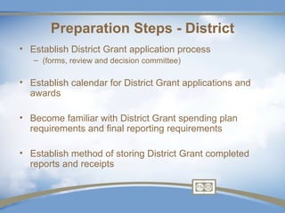 Preparation Steps - District
• Establish District Grant application process
   – (forms, review and decision committee)

• Establish calendar for District Grant applications and
  awards

• Become familiar with District Grant spending plan
  requirements and final reporting requirements

• Establish method of storing District Grant completed
  reports and receipts
 