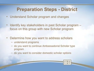 Preparation Steps - District
• Understand Scholar program and changes

• Identify key stakeholders in past Scholar program –
  focus on this group with new Scholar program

• Determine how you want to address scholars
   – understand programs
   – do you want to continue Ambassadorial Scholar type
     program
   – do you want to consider domestic scholar options
 