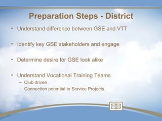 Preparation Steps - District
• Understand difference between GSE and VTT

• Identify key GSE stakeholders and engage

• Determine desire for GSE look alike

• Understand Vocational Training Teams
   – Club driven
   – Connection potential to Service Projects
 