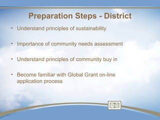 Preparation Steps - District
• Understand principles of sustainability

• Importance of community needs assessment

• Understand principles of community buy in

• Become familiar with Global Grant on-line
  application process
 