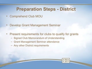 Preparation Steps - District
• Comprehend Club MOU

• Develop Grant Management Seminar

• Present requirements for clubs to qualify for grants
   – Signed Club Memorandum of Understanding
   – Grant Management Seminar attendance
   – Any other District requirements
 