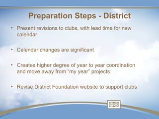 Preparation Steps - District
• Present revisions to clubs, with lead time for new
  calendar

• Calendar changes are significant

• Creates higher degree of year to year coordination
  and move away from “my year” projects

• Revise District Foundation website to support clubs
 