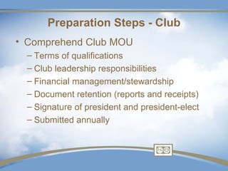 Preparation Steps - Club
• Comprehend Club MOU
  – Terms of qualifications
  – Club leadership responsibilities
  – Financial management/stewardship
  – Document retention (reports and receipts)
  – Signature of president and president-elect
  – Submitted annually
 