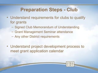Preparation Steps - Club
• Understand requirements for clubs to qualify
  for grants
  – Signed Club Memorandum of Understanding
  – Grant Management Seminar attendance
  – Any other District requirements


• Understand project development process to
  meet grant application calendar
 