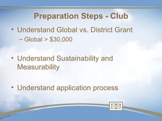 Preparation Steps - Club
• Understand Global vs. District Grant
  – Global > $30,000


• Understand Sustainability and
  Measurability

• Understand application process
 