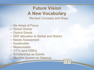 Future Vision
              A New Vocabulary
                Revised Concepts and Ways

–   Six Areas of Focus
–   Global Grants
–   District Grants
–   DDF allocation to Global and District
–   Needs Assessment
–   Sustainable
–   Measureable
–   VTTs (and GSEs)
–   Scholarships as Grants
–   Member Access as Gateway
 