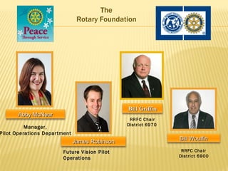 The
                               Rotary Foundation




                                               Bill Griffin
       Abby McNear
                                                RRFC Chair
                                               District 6970
          Manager,
Pilot Operations Department
                                                               Bill Woulfin
                              James Robinson
                        Future Vision Pilot                     RRFC Chair
                        Operations                             District 6900
 
