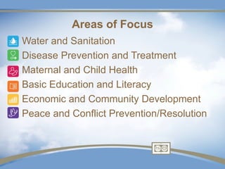 Areas of Focus
•   Water and Sanitation
•   Disease Prevention and Treatment
•   Maternal and Child Health
•   Basic Education and Literacy
•   Economic and Community Development
•   Peace and Conflict Prevention/Resolution
 