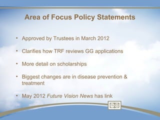 Area of Focus Policy Statements

• Approved by Trustees in March 2012

• Clarifies how TRF reviews GG applications

• More detail on scholarships

• Biggest changes are in disease prevention &
  treatment

• May 2012 Future Vision News has link
 