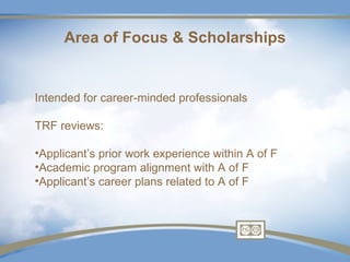 Area of Focus & Scholarships


Intended for career-minded professionals

TRF reviews:

•Applicant’s prior work experience within A of F
•Academic program alignment with A of F
•Applicant’s career plans related to A of F
 