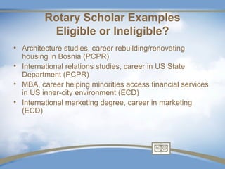 Rotary Scholar Examples
          Eligible or Ineligible?
• Architecture studies, career rebuilding/renovating
  housing in Bosnia (PCPR)
• International relations studies, career in US State
  Department (PCPR)
• MBA, career helping minorities access financial services
  in US inner-city environment (ECD)
• International marketing degree, career in marketing
  (ECD)
 