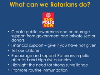 What can we Rotarians do?



• Create public awareness and encourage
  support from government and private sector
  donors
• Financial support – give if you have not given
• Tell our children
• Encourage and support Rotarians in polio
  affected and high-risk countries
• Highlight the need for strong surveillance
• Promote routine immunization
 