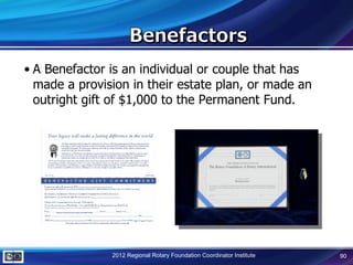 • A Benefactor is an individual or couple that has
  made a provision in their estate plan, or made an
  outright gift of $1,000 to the Permanent Fund.




               2012 Regional Rotary Foundation Coordinator Institute   90
 