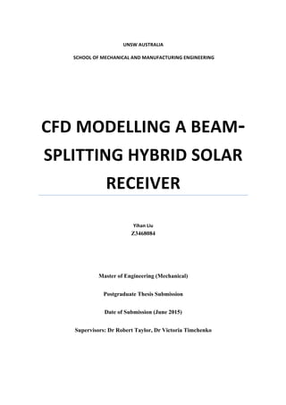 UNSW%AUSTRALIA%
%
%SCHOOL%OF%MECHANICAL%AND%MANUFACTURING%ENGINEERING%!
CFD%MODELLING%A%BEAM4
SPLITTING%HYBRID%SOLAR%
RECEIVER!
!
%
Yihan%Liu%
Z3468084
%
Master of Engineering (Mechanical)
Postgraduate Thesis Submission
Date of Submission (June 2015)
Supervisors: Dr Robert Taylor, Dr Victoria Timchenko
%
 