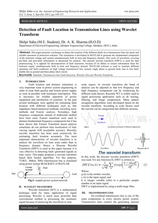 Shilpi Sahu et al. Int. Journal of Engineering Research and Application ww.ijera.com
Vol. 3, Issue 5, Sep-Oct 2013, pp.149-151
www.ijera.com 149 | P a g e
Detection of Fault Location in Transmission Lines using Wavelet
Transform
Shilpi Sahu (M.E. Student), Dr. A. K. Sharma (H.O.D)
Department of Electrical Engineering, Jabalpur Engineering College, Jabalpur, (M.P.), India
Abstract -This paper presents a technique to detect the location of the different faults on a transmission lines for quick and
reliable operation of protection schemes. The simulation is developed in MATLAB to generate the fundamental component
of the transient voltage and current simultaneously both in time and frequency domain. One cycle of waveform, covering
pre-fault and post-fault information is abstracted for analysis. The discrete wavelet transform (DWT) is used for data
preprocessing. It is applied for decomposition of fault transients, because of its ability to extract information from the
transient signal, simultaneously both in time and frequency domain. MATLAB software is used to simulate different
operating and fault conditions on high voltage transmission line, namely single phase to ground fault, line to line fault,
double line to ground and three phase short circuit.
Keywords- Simulink, Transmission line Fault Detection, Wavelet, Discrete Wavelet Transform,
I. INTRODUCTION
Fault location and distance estimation is
very important issue in power system engineering in
order to clear fault quickly and restore power supply
as soon as possible with minimum interruption. This
is necessary for reliable operation of power
equipment and satisfaction of customer. In the past
several techniques were applied for estimating fault
location with different techniques such as, line
impedance based numerical methods, travelling wave
methods and Fourier analysis. Nowadays, high
frequency components instead of traditional method
have been used. Fourier transform were used to
abstract fundamental frequency components but it has
been shown that Fourier Transform based analysis
sometimes do not perform time localization of time
varying signals with acceptable accuracy. Recently
wavelet transform has been used extensively for
estimating fault location accurately. The most
important characteristic of wavelet transform is to
analyze the waveform on time scale rather than in
frequency domain. Hence a Discrete Wavelet
Transform (DWT) is used in this paper because it is
very effective in detecting fault- generated signals as
time varies .This paper proposes a wavelet transform
based fault locator algorithm. For this purpose,
735KV, 300km, 50Hz transmission line is simulated
using power system BLOCKSET of MATLAB.
Fig.1- sample power system network
II. WAVELET TRANSFORM
Wavelet transform (WT) is a mathematical
technique used for many application of signal
processing. Wavelet is much more powerful than
conventional method in processing the stochastic
signal because of analyzing the waveform in time
scale region. In wavelet transform the band of
analysis can be adjusted so that low frequency and
high frequency components can be windowing by
different scale factors. Recently WT is widely used in
signal processing application such as de noising,
filtering, and image compression. Many pattern
recognition algorithms were developed based on the
wavelet transform. According to scale factors used
the wavelet can be categorized into different sections.
In this work, the discrete wavelet transform (DWT)
was used. For any function (f), DWT is written as.
Where:
g (n) is the mother wavelet,
x (n) is the input signal, and
k is integer variable refers to a particular sample
number in an input signal.
DWT is implemented by using a multi-stage filter.
III. TRANSMISSION LINE
An overhead transmission line is one of the
main components in every electric power system.
Transmission lines connect the generating stations
RESEARCH ARTICLE OPEN ACCESS
 