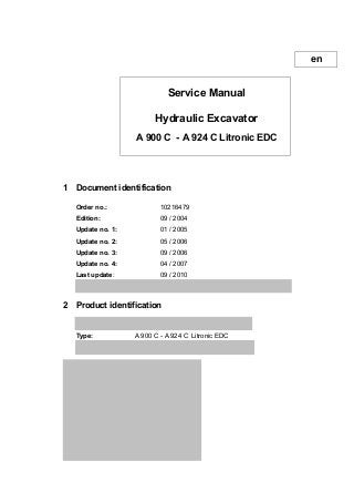 Service Manual
Hydraulic Excavator
A 900 C - A 924 C Litronic EDC
1 Document identification
Order no.: 10216479
Edition: 09 / 2004
Update no. 1: 01 / 2005
Update no. 2: 05 / 2006
Update no. 3: 09 / 2006
Update no. 4: 04 / 2007
Last update: 09 / 2010
Author: LHB - Technical Documentation Department
2 Product identification
Manufacturer: LIEBHERR Hydraulikbagger GmbH
Type: A 900 C - A 924 C Litronic EDC
Conformity: CE
3 Address of copyright owner
Liebherr Hydraulikbagger GmbH
Liebherr-Strasse 12
D - 88457 Kirchdorf / IllerGermany
Manual no. ..............................
User: .........................................
en
 