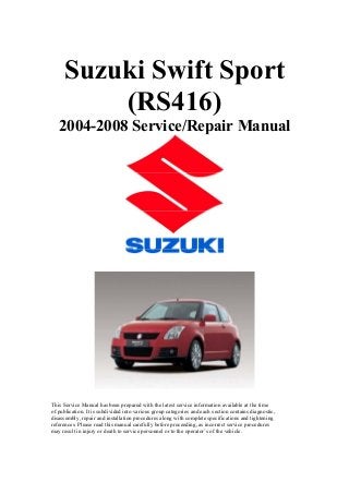 Suzuki Swift Sport
(RS416)
2004-2008 Service/Repair Manual
This Service Manual has been prepared with the latest service information available at the time
of publication. It is subdivided into various group categories and each section contains diagnostic,
disassembly, repair and installation procedures along with complete specifications and tightening
references. Please read this manual carefully before proceeding, as incorrect service procedures
may result in injury or death to service personnel or to the operator’s of the vehicle.
 
