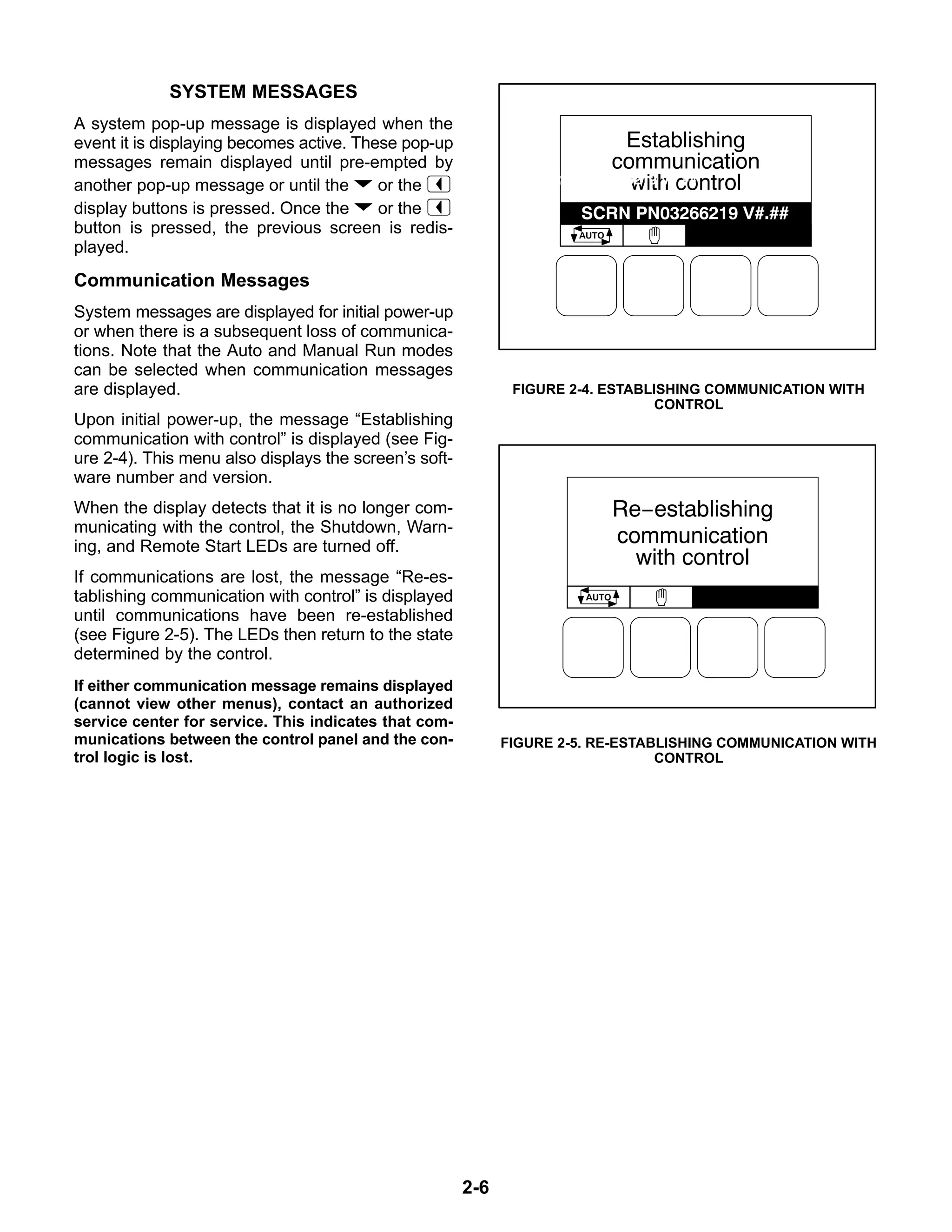 2-6
SYSTEM MESSAGES
A system pop-up message is displayed when the
event it is displaying becomes active. These pop-up
messages remain displayed until pre-empted by
another pop-up message or until the or the
display buttons is pressed. Once the or the
button is pressed, the previous screen is redis-
played.
Communication Messages
System messages are displayed for initial power-up
or when there is a subsequent loss of communica-
tions. Note that the Auto and Manual Run modes
can be selected when communication messages
are displayed.
Upon initial power-up, the message “Establishing
communication with control” is displayed (see Fig-
ure 2-4). This menu also displays the screen’s soft-
ware number and version.
When the display detects that it is no longer com-
municating with the control, the Shutdown, Warn-
ing, and Remote Start LEDs are turned off.
If communications are lost, the message “Re-es-
tablishing communication with control” is displayed
until communications have been re-established
(see Figure 2-5). The LEDs then return to the state
determined by the control.
If either communication message remains displayed
(cannot view other menus), contact an authorized
service center for service. This indicates that com-
munications between the control panel and the con-
trol logic is lost.
FIGURE 2-4. ESTABLISHING COMMUNICATION WITH
CONTROL
FIGURE 2-5. RE-ESTABLISHING COMMUNICATION WITH
CONTROL
 
