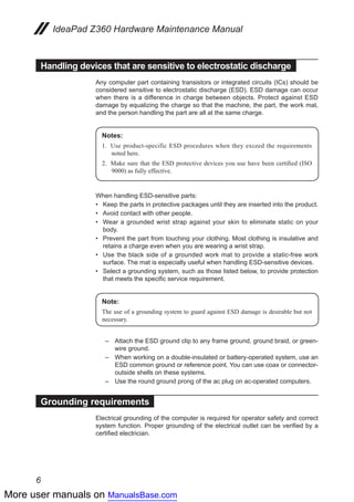 More user manuals on ManualsBase.com
6
IdeaPad Z360 Hardware Maintenance Manual
Handling devices that are sensitive to electrostatic discharge
Any computer part containing transistors or integrated circuits (ICs) should be
considered sensitive to electrostatic discharge (ESD). ESD damage can occur
when there is a difference in charge between objects. Protect against ESD
damage by equalizing the charge so that the machine, the part, the work mat,
and the person handling the part are all at the same charge.
Notes:
1.	 Use product-specific ESD procedures when they exceed the requirements
noted here.
2.	 Make sure that the ESD protective devices you use have been certified (ISO
9000) as fully effective.
When handling ESD-sensitive parts:
Keep the parts in protective packages until they are inserted into the product.••
Avoid contact with other people.••
Wear a grounded wrist strap against your skin to eliminate static on your••
body.
Prevent the part from touching your clothing. Most clothing is insulative and••
retains a charge even when you are wearing a wrist strap.
Use the black side of a grounded work mat to provide a static-free work••
surface. The mat is especially useful when handling ESD-sensitive devices.
Select a grounding system, such as those listed below, to provide protection••
that meets the specific service requirement.
Note:
The use of a grounding system to guard against ESD damage is desirable but not
necessary.
–	 Attach the ESD ground clip to any frame ground, ground braid, or green-
wire ground.
–	 When working on a double-insulated or battery-operated system, use an
ESD common ground or reference point. You can use coax or connector-
outside shells on these systems.
–	 Use the round ground prong of the ac plug on ac-operated computers.
Grounding requirements
Electrical grounding of the computer is required for operator safety and correct
system function. Proper grounding of the electrical outlet can be verified by a
certified electrician.
 
