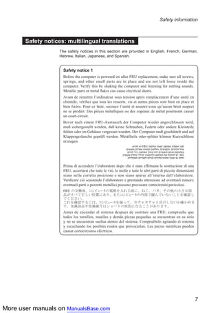 More user manuals on ManualsBase.com
7
Safety information
Safety notices: multilingual translations
The safety notices in this section are provided in English, French, German,
Hebrew, Italian, Japanese, and Spanish.
Safety notice 1
Before the computer is powered on after FRU replacement, make sure all screws,
springs, and other small parts are in place and are not left loose inside the
computer. Verify this by shaking the computer and listening for rattling sounds.
Metallic parts or metal flakes can cause electrical shorts.
Avant de remettre l’ordinateur sous tension après remplacement d’une unité en
clientèle, vérifiez que tous les ressorts, vis et autres pièces sont bien en place et
bien fixées. Pour ce faire, secouez l’unité et assurez-vous qu’aucun bruit suspect
ne se produit. Des pièces métalliques ou des copeaux de métal pourraient causer
un court-circuit.
Bevor nach einem FRU-Austausch der Computer wieder angeschlossen wird,
muß sichergestellt werden, daß keine Schrauben, Federn oder andere Kleinteile
fehlen oder im Gehäuse vergessen wurden. Der Computer muß geschüttelt und auf
Klappergeräusche geprüft werden. Metallteile oder-splitter können Kurzschlüsse
erzeugen.
Prima di accendere l’elaboratore dopo che é stata effettuata la sostituzione di una
FRU, accertarsi che tutte le viti, le molle e tutte le altri parti di piccole dimensioni
siano nella corretta posizione e non siano sparse all’interno dell’elaboratore.
Verificare ciò scuotendo l’elaboratore e prestando attenzione ad eventuali rumori;
eventuali parti o pezzetti metallici possono provocare cortocircuiti pericolosi.
Antes de encender el sistema despues de sustituir una FRU, compruebe que
todos los tornillos, muelles y demás piezas pequeñas se encuentran en su sitio
y no se encuentran sueltas dentro del sistema. Compruébelo agitando el sistema
y escuchando los posibles ruidos que provocarían. Las piezas metálicas pueden
causar cortocircuitos eléctricos.
 