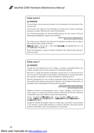 More user manuals on ManualsBase.com
12
IdeaPad Z360 Hardware Maintenance Manual
Safety notice 6
DANGER
To avoid shock, do not remove the plastic cover that protects the lower part of the
inverter card.
Afin d’éviter tout risque de choc électrique, ne retirez pas le cache en plastique
protégeant la partie inférieure de la carte d’alimentation.
Aus Sicherheitsgründen die Kunststoffabdeckung, die den unteren Teil der
Spannungswandlerplatine umgibt, nicht entfernen.
Per evitare scosse elettriche, non rimuovere la copertura in plastica che avvolge la
parte inferiore della scheda invertitore.
Para evitar descargas, no quite la cubierta de plástico que rodea la parte baja de la
tarjeta invertida.
Safety notice 7
DANGER
Though the main batteries have low voltage, a shorted or grounded battery can
produce enough current to burn personnel or combustible materials.
Bien que le voltage des batteries principales soit peu élevé, le court-circuit ou la
mise à la masse d’une batterie peut produire suffisamment de courant pour brûler
des matériaux combustibles ou causer des brûlures corporelles graves.
Obwohl Hauptbatterien eine niedrige Spannung haben, können sie doch bei
Kurzschluß oder Erdung genug Strom abgeben, um brennbare Materialien zu
entzünden oder Verletzungen bei Personen hervorzurufen.
Sebbene le batterie di alimentazione siano a basso voltaggio, una batteria in
corto circuito o a massa può fornire corrente sufficiente da bruciare materiali
combustibili o provocare ustioni ai tecnici di manutenzione.
Aunque las baterías principales tienen un voltaje bajo, una batería cortocircuitada
o con contacto a tierra puede producir la corriente suficiente como para quemar
material combustible o provocar quemaduras en el personal.
 