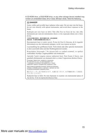 More user manuals on ManualsBase.com
15
Safety information
A CD-ROM drive, a DVD-ROM drive, or any other storage device installed may
contain an embedded Class 3A or Class 3B laser diode. Note the following:
DANGER
Emits visible and invisible laser radiation when open. Do not stare into the beam,
do not view directly with optical instruments, and avoid direct exposure to the
beam.
Radiação por raio laser ao abrir. Não olhe fixo no feixe de luz, não olhe
diretamente por meio de instrumentos óticos e evite exposição direta com o feixe
de luz.
Rayonnement laser si carter ouvert. Évitez de fixer le faisceau, de le regarder
directement avec des instruments optiques, ou de vous exposer au rayon.
Laserstrahlung bei geöffnetem Gerät. Nicht direkt oder über optische Instrumente
in den Laserstrahl sehen und den Strahlungsbereich meiden.
Kinyitáskor lézersugár ! Ne nézzen bele se szabad szemmel, se optikai
eszközökkel. Kerülje a sugárnyalábbal való érintkezést!
Aprendo l’unità vengono emesse radiazioni laser. Non fissare il fascio, non
guardarlo direttamente con strumenti ottici e evitare l’esposizione diretta al fascio.
Radiación láser al abrir. No mire fijamente ni examine con instrumental óptico el
haz de luz. Evite la exposición directa al haz.
 