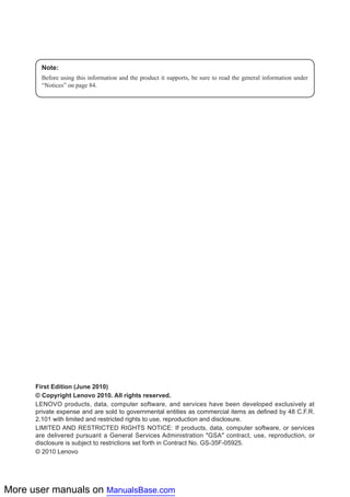 More user manuals on ManualsBase.com
Note:
Before using this information and the product it supports, be sure to read the general information under
“Notices” on page 84.
First Edition (June 2010)
© Copyright Lenovo 2010. All rights reserved.
LENOVO products, data, computer software, and services have been developed exclusively at
private expense and are sold to governmental entities as commercial items as defined by 48 C.F.R.
2.101 with limited and restricted rights to use, reproduction and disclosure.
LIMITED AND RESTRICTED RIGHTS NOTICE: If products, data, computer software, or services
are delivered pursuant a General Services Administration ″GSA″ contract, use, reproduction, or
disclosure is subject to restrictions set forth in Contract No. GS-35F-05925.
© 2010 Lenovo
 