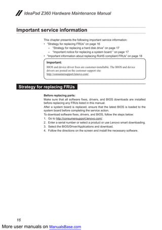 More user manuals on ManualsBase.com
16
IdeaPad Z360 Hardware Maintenance Manual
Important service information
This chapter presents the following important service information:
•• “Strategy for replacing FRUs” on page 16
–	 “Strategy for replacing a hard disk drive” on page 17
–	 “Important notice for replacing a system board ” on page 17
•• “Important information about replacing RoHS compliant FRUs” on page 18
Important:
BIOS and device driver fixes are customer-installable. The BIOS and device
drivers are posted on the customer support site:
http://consumersupport.lenovo.com/.
Strategy for replacing FRUs
Before replacing parts:
Make sure that all software fixes, drivers, and BIOS downloads are installed
before replacing any FRUs listed in this manual.
After a system board is replaced, ensure that the latest BIOS is loaded to the
system board before completing the service action.
To download software fixes, drivers, and BIOS, follow the steps below:
1.	 Go to http://consumersupport.lenovo.com/.
2.	 Enter a serial number or select a product or use Lenovo smart downloading.
3.	 Select the BIOS/Driver/Applications and download.
4.	 Follow the directions on the screen and install the necessary software.
 