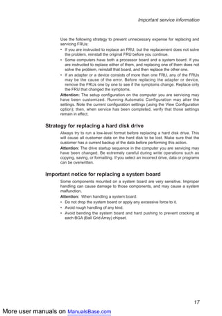More user manuals on ManualsBase.com
17
Important service information
Use the following strategy to prevent unnecessary expense for replacing and
servicing FRUs:
If you are instructed to replace an FRU, but the replacement does not solve••
the problem, reinstall the original FRU before you continue.
Some computers have both a processor board and a system board. If you••
are instructed to replace either of them, and replacing one of them does not
solve the problem, reinstall that board, and then replace the other one.
If an adapter or a device consists of more than one FRU, any of the FRUs••
may be the cause of the error. Before replacing the adapter or device,
remove the FRUs one by one to see if the symptoms change. Replace only
the FRU that changed the symptoms.
Attention: The setup configuration on the computer you are servicing may
have been customized. Running Automatic Configuration may alter the
settings. Note the current configuration settings (using the View Configuration
option); then, when service has been completed, verify that those settings
remain in effect.
Strategy for replacing a hard disk drive
Always try to run a low-level format before replacing a hard disk drive. This
will cause all customer data on the hard disk to be lost. Make sure that the
customer has a current backup of the data before performing this action.
Attention: The drive startup sequence in the computer you are servicing may
have been changed. Be extremely careful during write operations such as
copying, saving, or formatting. If you select an incorrect drive, data or programs
can be overwritten.
Important notice for replacing a system board
Some components mounted on a system board are very sensitive. Improper
handling can cause damage to those components, and may cause a system
malfunction.
Attention: When handling a system board:
Do not drop the system board or apply any excessive force to it.••
Avoid rough handling of any kind.••
Avoid bending the system board and hard pushing to prevent cracking at••
each BGA (Ball Grid Array) chipset.
 