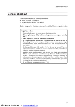 More user manuals on ManualsBase.com
19
General checkout
General checkout
This chapter presents the following information:
•• “What to do first” on page 20
•• “Power system checkout” on page 21
Before you go to the checkout, make sure to read the following important notes:
Important notes:
•	 Only certified trained personnel can service the computer.
•	 Before replacing any FRU, read the entire page on removing and replacing
FRUs.
•	 When you replace FRUs, use new nylon-coated screws.
•	 Be extremely careful during such write operations as copying, saving, or
formatting. Drives in the computer that you are servicing sequence might
have been altered. If you select an incorrect drive, data or programs might be
overwritten.
•	 Replace an FRU only with another FRU of the correct model. When you
replace an FRU, make sure that the machine model and the FRU part number are
correct by referring to the FRU parts list.
•	 An FRU should not be replaced just because of a single, unreproducible
failure. Single failures can occur for a variety of reasons that have nothing to
do with a hardware defect, such as cosmic radiation, electrostatic discharge, or
software errors. Consider replacing an FRU only when a problem recurs. If you
suspect that an FRU is defective, clear the error logs and run the test again. If the
error does not recur, do not replace the FRU.
•	 Be careful not to replace a nondefective FRU.
 