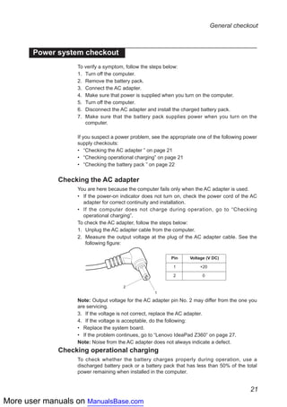 More user manuals on ManualsBase.com
21
General checkout
Power system checkout
To verify a symptom, follow the steps below:
1.	 Turn off the computer.
2.	 Remove the battery pack.
3.	 Connect the AC adapter.
4.	 Make sure that power is supplied when you turn on the computer.
5.	 Turn off the computer.
6.	 Disconnect the AC adapter and install the charged battery pack.
7.	 Make sure that the battery pack supplies power when you turn on the
computer.
If you suspect a power problem, see the appropriate one of the following power
supply checkouts:
•• “Checking the AC adapter ” on page 21
•• “Checking operational charging” on page 21
•• “Checking the battery pack ” on page 22
Checking the AC adapter
You are here because the computer fails only when the AC adapter is used.
If the power-on indicator does not turn on, check the power cord of the AC••
adapter for correct continuity and installation.
If the computer does not charge during operation, go to•• “Checking
operational charging”.
To check the AC adapter, follow the steps below:
1.	 Unplug the AC adapter cable from the computer.
2.	 Measure the output voltage at the plug of the AC adapter cable. See the
following figure:
2
1
Voltage (V DC)
+20
0
Pin
1
2
Note: Output voltage for the AC adapter pin No. 2 may differ from the one you
are servicing.
3.	 If the voltage is not correct, replace the AC adapter.
4.	 If the voltage is acceptable, do the following:
Replace the system board.••
If the problem continues, go to•• “Lenovo IdeaPad Z360” on page 27.
Note: Noise from the AC adapter does not always indicate a defect.
Checking operational charging
To check whether the battery charges properly during operation, use a
discharged battery pack or a battery pack that has less than 50% of the total
power remaining when installed in the computer.
 
