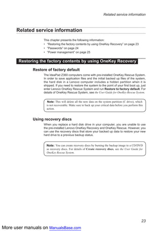 More user manuals on ManualsBase.com
23
Related service information
Related service information
This chapter presents the following information:
•• “Restoring the factory contents by using OneKey Recovery” on page 23
•• “Passwords” on page 24
•• “Power management” on page 25
Restoring the factory contents by using OneKey Recovery
Restore of factory default
The IdeaPad Z360 computers come with pre-installed OneKey Rescue System.
In order to save application files and the initial backed up files of the system,
the hard disk in a Lenovo computer includes a hidden partition when it is
shipped. If you need to restore the system to the point of your first boot up, just
enter Lenovo OneKey Rescue System and run Restore to factory default. For
details of OneKey Rescue System, see the User Guide for OneKey Rescue System.
Note: This will delete all the new data on the system partition (C drive), which
is not recoverable. Make sure to back up your critical data before you perform this
action.
Using recovery discs
When you replace a hard disk drive in your computer, you are unable to use
the pre-installed Lenovo OneKey Recovery and OneKey Rescue. However, you
can use the recovery discs that store your backed up data to restore your new
hard drive to a previous backup status.
Note: You can create recovery discs by burning the backup image to a CD/DVD
as recovery discs. For details of Create recovery discs, see the User Guide for
OneKey Rescue System.
 