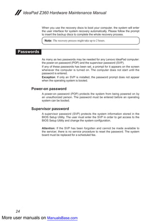 More user manuals on ManualsBase.com
24
IdeaPad Z360 Hardware Maintenance Manual
When you use the recovery discs to boot your computer, the system will enter
the user interface for system recovery automatically. Please follow the prompt
to insert the backup discs to complete the whole recovery process.
Note: The recovery process might take up to 2 hours.
Passwords
As many as two passwords may be needed for any Lenovo IdeaPad computer:
the power-on password (POP) and the supervisor password (SVP).
If any of these passwords has been set, a prompt for it appears on the screen
whenever the computer is turned on. The computer does not start until the
password is entered.
Exception: If only an SVP is installed, the password prompt does not appear
when the operating system is booted.
Power-on password
A power-on password (POP) protects the system from being powered on by
an unauthorized person. The password must be entered before an operating
system can be booted.
Supervisor password
A supervisor password (SVP) protects the system information stored in the
BIOS Setup Utility. The user must enter the SVP in order to get access to the
BIOS Setup Utility and change the system configuration.
Attention: If the SVP has been forgotten and cannot be made available to
the servicer, there is no service procedure to reset the password. The system
board must be replaced for a scheduled fee.
 